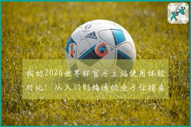 我的2026世界杯官方主站使用体验对比：从入门到精通的全方位指南