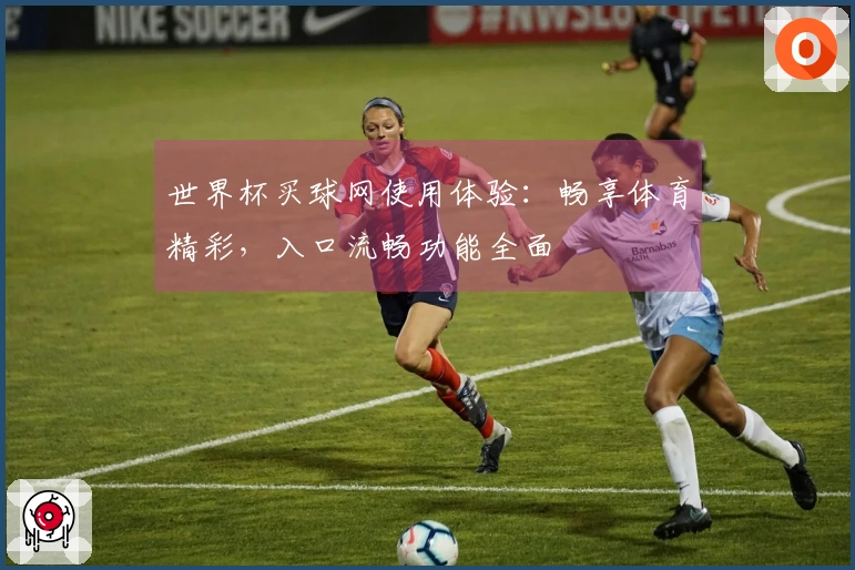 世界杯买球网使用体验：畅享体育精彩，入口流畅功能全面